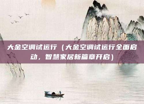大金空调试运行（大金空调试运行全面启动，智慧家居新篇章开启）