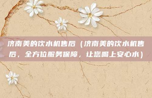 济南美的饮水机售后（济南美的饮水机售后，全方位服务保障，让您喝上安心水）