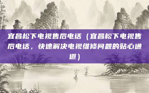 宜昌松下电视售后电话（宜昌松下电视售后电话，快速解决电视维修问题的贴心通道）