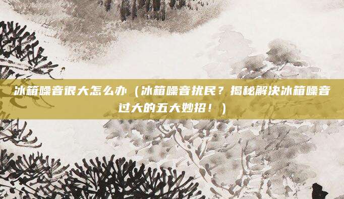 冰箱噪音很大怎么办（冰箱噪音扰民？揭秘解决冰箱噪音过大的五大妙招！）