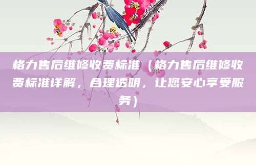 格力售后维修收费标准（格力售后维修收费标准详解，合理透明，让您安心享受服务）