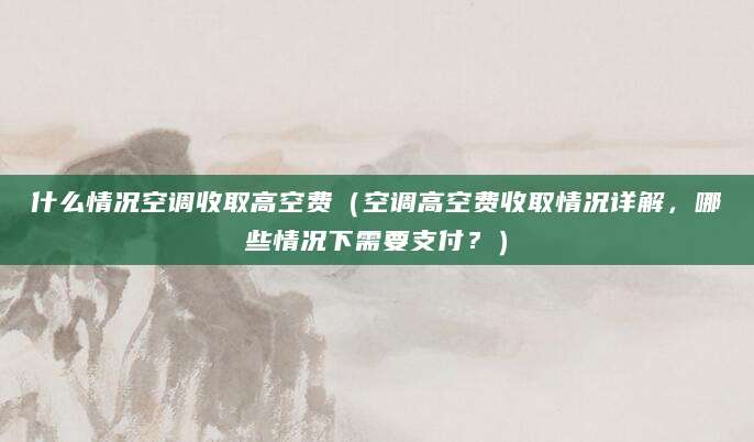什么情况空调收取高空费（空调高空费收取情况详解，哪些情况下需要支付？）