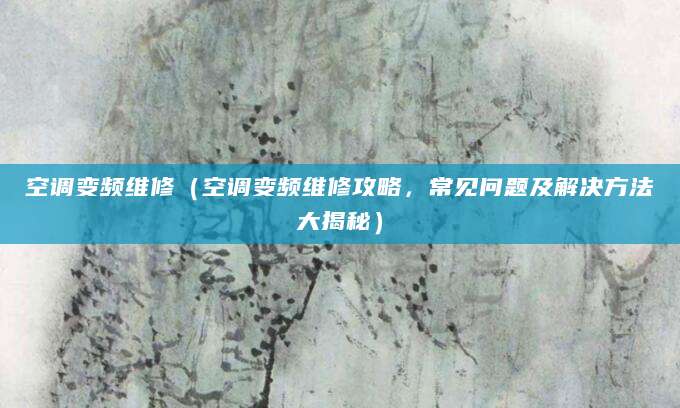 空调变频维修（空调变频维修攻略，常见问题及解决方法大揭秘）