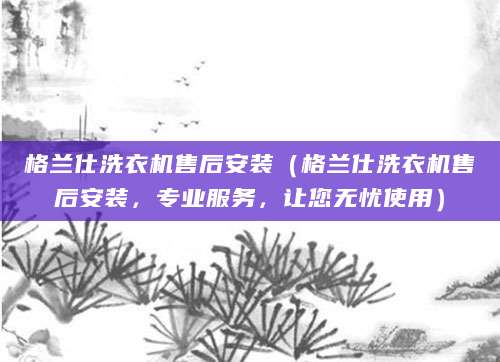 格兰仕洗衣机售后安装（格兰仕洗衣机售后安装，专业服务，让您无忧使用）
