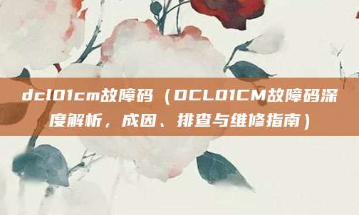 dcl01cm故障码（DCL01CM故障码深度解析，成因、排查与维修指南）