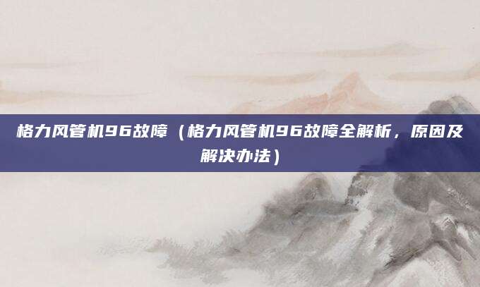 格力风管机96故障（格力风管机96故障全解析，原因及解决办法）