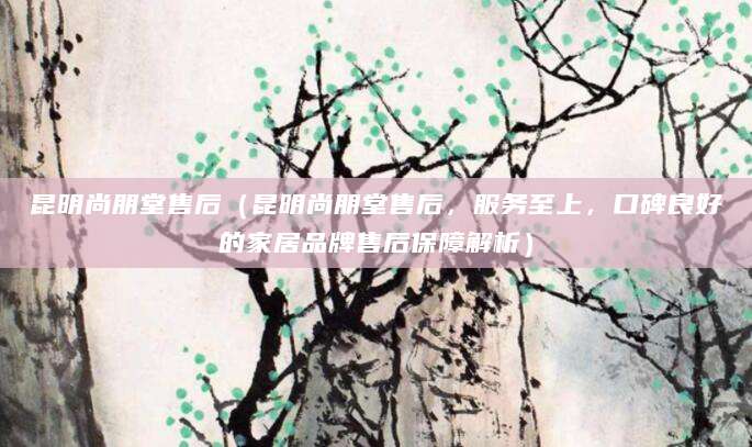 昆明尚朋堂售后（昆明尚朋堂售后，服务至上，口碑良好的家居品牌售后保障解析）