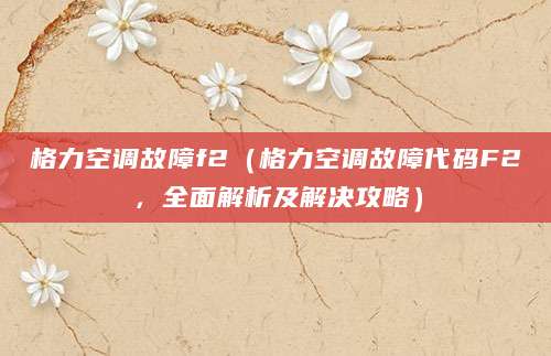 格力空调故障f2（格力空调故障代码F2，全面解析及解决攻略）