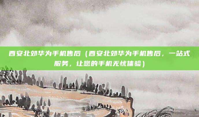 西安北郊华为手机售后（西安北郊华为手机售后，一站式服务，让您的手机无忧体验）