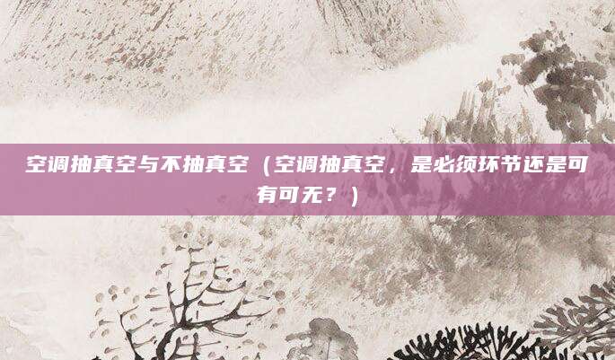 空调抽真空与不抽真空（空调抽真空，是必须环节还是可有可无？）