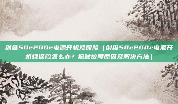 创维50e200e电源开机烧保险（创维50e200e电源开机烧保险怎么办？揭秘故障原因及解决方法）