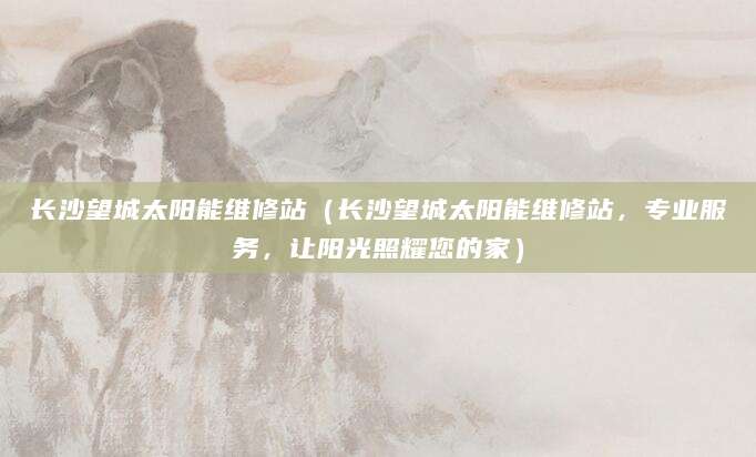 长沙望城太阳能维修站（长沙望城太阳能维修站，专业服务，让阳光照耀您的家）