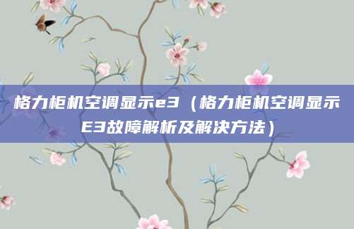 格力柜机空调显示e3(格力柜机空调显示E3故障解析及解决方法)