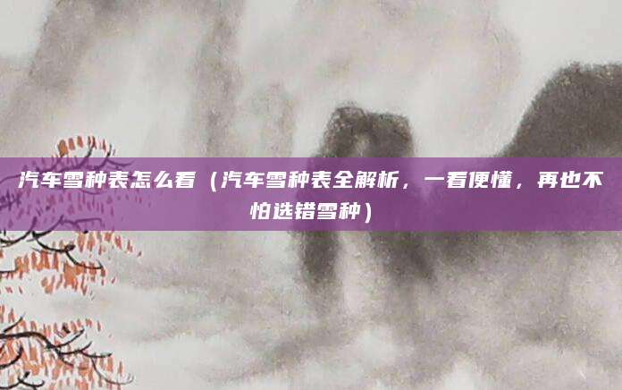 汽车雪种表怎么看(汽车雪种表全解析,一看便懂,再也不怕选错雪种)