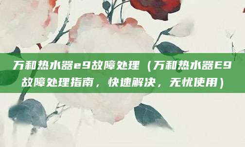 万和热水器e9故障处理（万和热水器E9故障处理指南，快速解决，无忧使用）