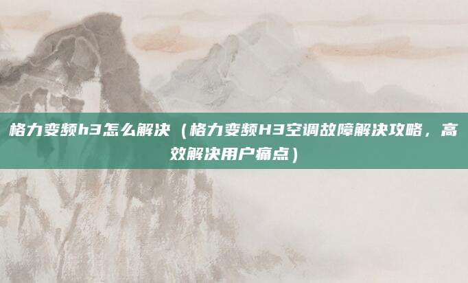 格力变频h3怎么解决（格力变频H3空调故障解决攻略，高效解决用户痛点）