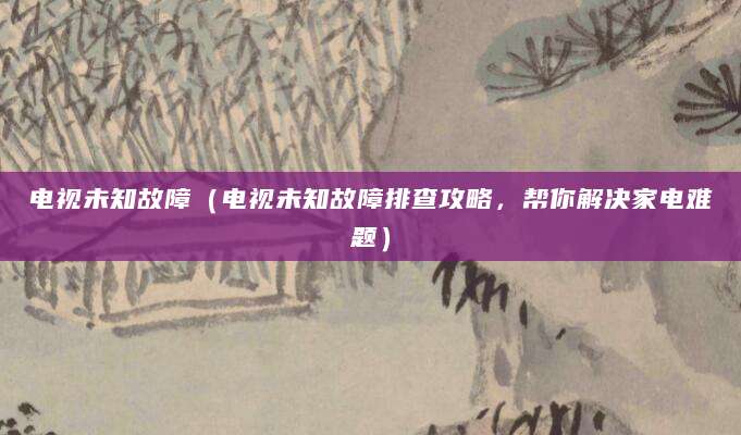 电视未知故障（电视未知故障排查攻略，帮你解决家电难题）