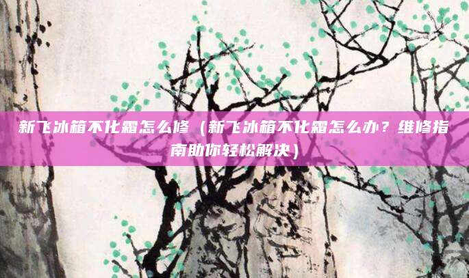 新飞冰箱不化霜怎么修（新飞冰箱不化霜怎么办？维修指南助你轻松解决）