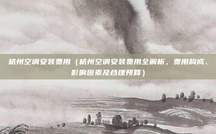 杭州空调安装费用（杭州空调安装费用全解析，费用构成、影响因素及合理预算）
