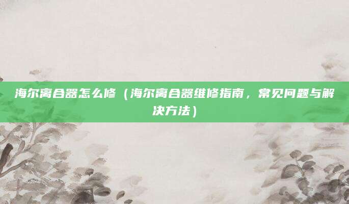 海尔离合器怎么修（海尔离合器维修指南，常见问题与解决方法）