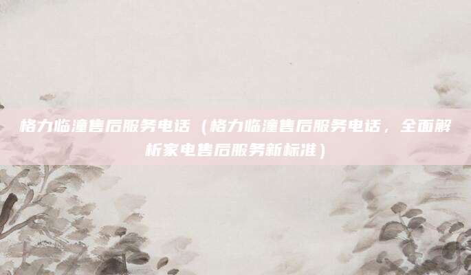 格力临潼售后服务电话（格力临潼售后服务电话，全面解析家电售后服务新标准）