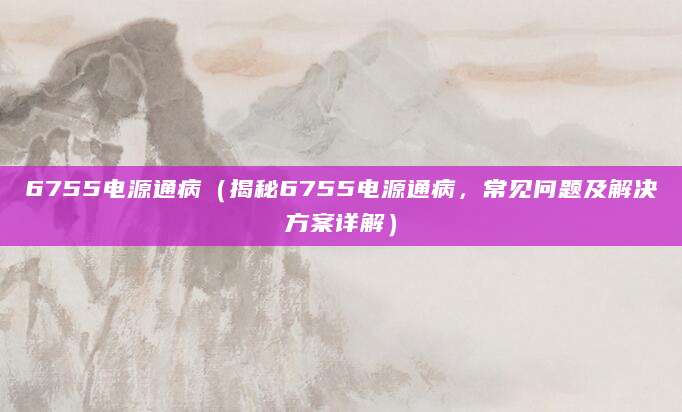 6755电源通病（揭秘6755电源通病，常见问题及解决方案详解）