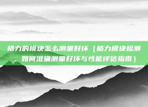 格力的模块怎么测量好坏（格力模块检测，如何准确测量好坏与性能评估指南）
