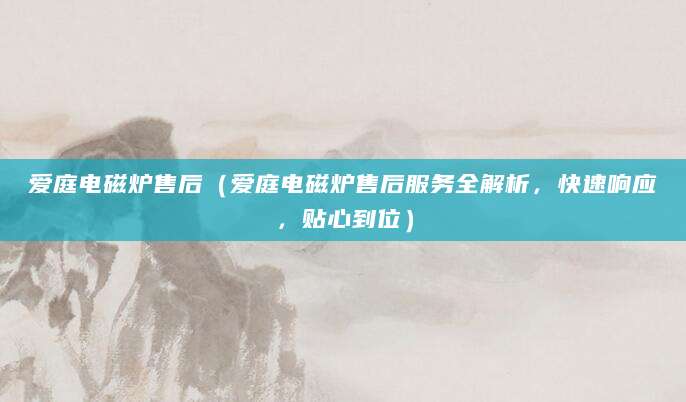 爱庭电磁炉售后（爱庭电磁炉售后服务全解析，快速响应，贴心到位）