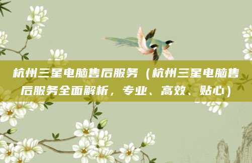 杭州三星电脑售后服务（杭州三星电脑售后服务全面解析，专业、高效、贴心）
