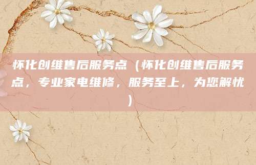 怀化创维售后服务点（怀化创维售后服务点，专业家电维修，服务至上，为您解忧）
