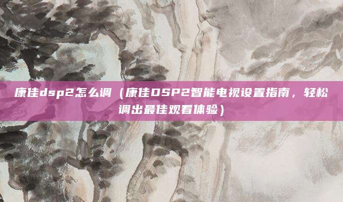 康佳dsp2怎么调（康佳DSP2智能电视设置指南，轻松调出最佳观看体验）