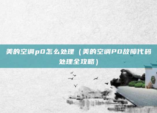 美的空调p0怎么处理（美的空调P0故障代码处理全攻略）