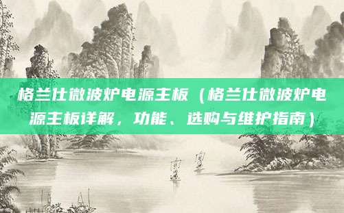 格兰仕微波炉电源主板（格兰仕微波炉电源主板详解，功能、选购与维护指南）