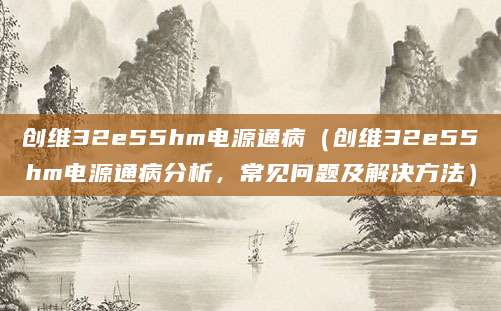 创维32e55hm电源通病（创维32e55hm电源通病分析，常见问题及解决方法）