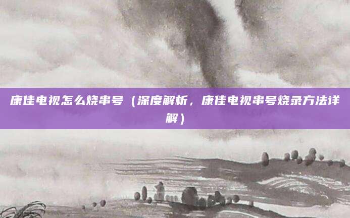 康佳电视怎么烧串号（深度解析，康佳电视串号烧录方法详解）