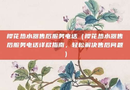 樱花热水器售后服务电话（樱花热水器售后服务电话详尽指南，轻松解决售后问题）