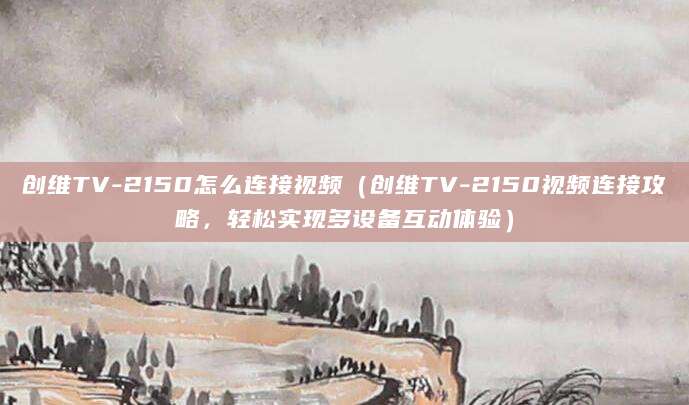 创维TV-2150怎么连接视频（创维TV-2150视频连接攻略，轻松实现多设备互动体验）
