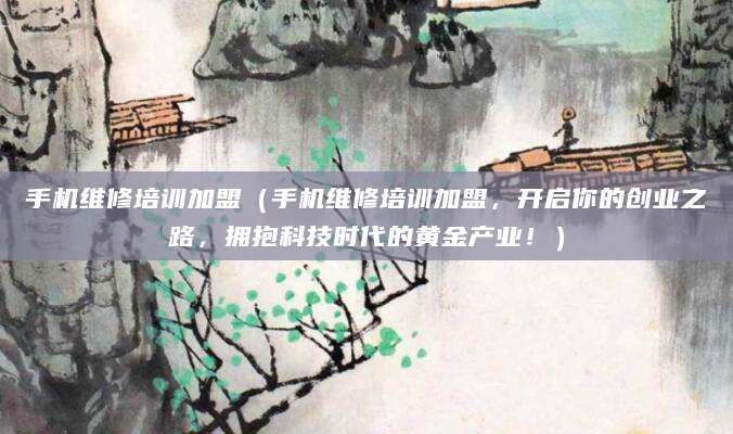 手机维修培训加盟（手机维修培训加盟，开启你的创业之路，拥抱科技时代的黄金产业！）