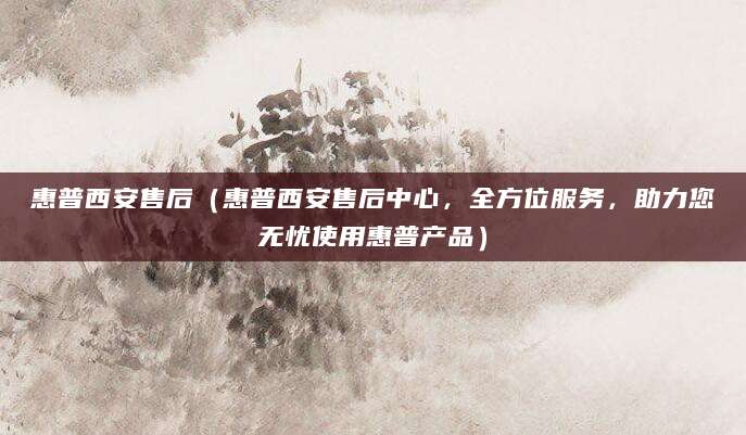 惠普西安售后（惠普西安售后中心，全方位服务，助力您无忧使用惠普产品）