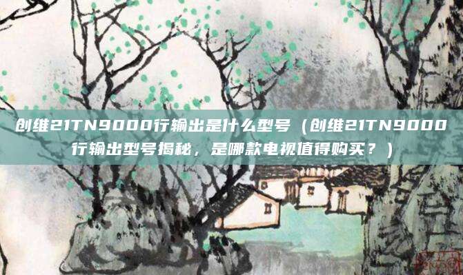 创维21TN9000行输出是什么型号（创维21TN9000行输出型号揭秘，是哪款电视值得购买？）