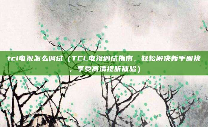 tcl电视怎么调试（TCL电视调试指南，轻松解决新手困扰，享受高清视听体验）