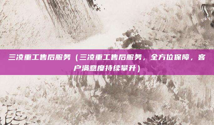 三凌重工售后服务（三凌重工售后服务，全方位保障，客户满意度持续攀升）