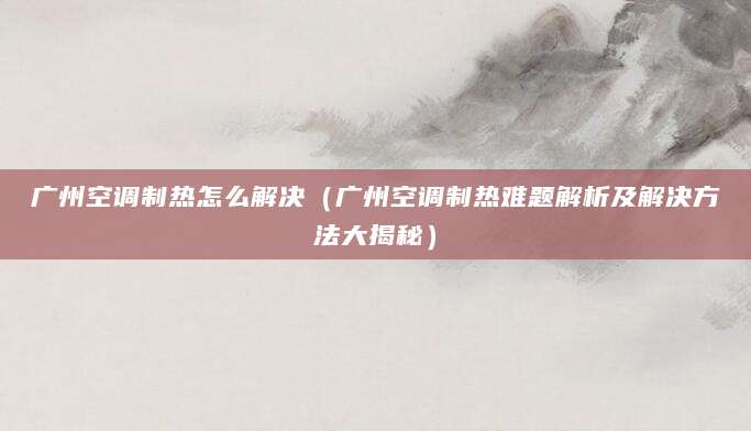广州空调制热怎么解决（广州空调制热难题解析及解决方法大揭秘）