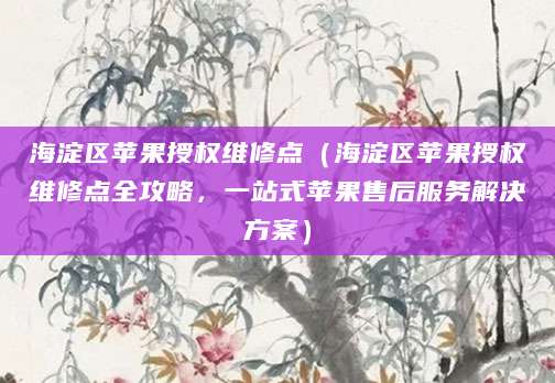 海淀区苹果授权维修点（海淀区苹果授权维修点全攻略，一站式苹果售后服务解决方案）