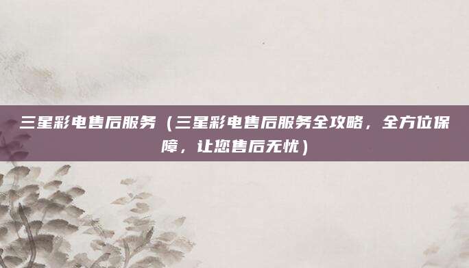 三星彩电售后服务（三星彩电售后服务全攻略，全方位保障，让您售后无忧）