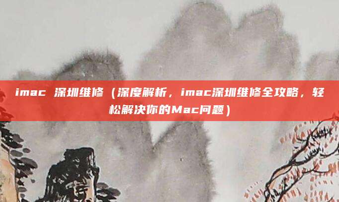 imac 深圳维修（深度解析，imac深圳维修全攻略，轻松解决你的Mac问题）