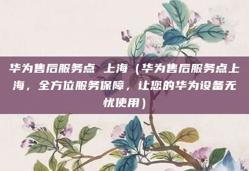 华为售后服务点 上海（华为售后服务点上海，全方位服务保障，让您的华为设备无忧使用）