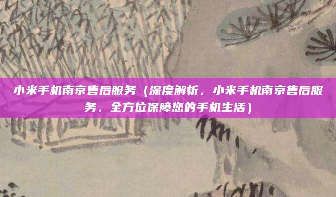 小米手机南京售后服务（深度解析，小米手机南京售后服务，全方位保障您的手机生活）