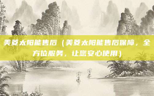 美菱太阳能售后（美菱太阳能售后保障，全方位服务，让您安心使用）