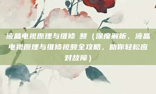 液晶电视原理与维修視频（深度解析，液晶电视原理与维修视频全攻略，助你轻松应对故障）